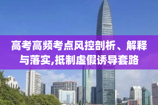 高考高頻考點風控剖析、解釋與落實,抵制虛假誘導套路