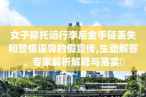 女子稱托運行李后金手鏈丟失和警惕誤導的假宣傳,生動解答、專家解析解釋與落實?