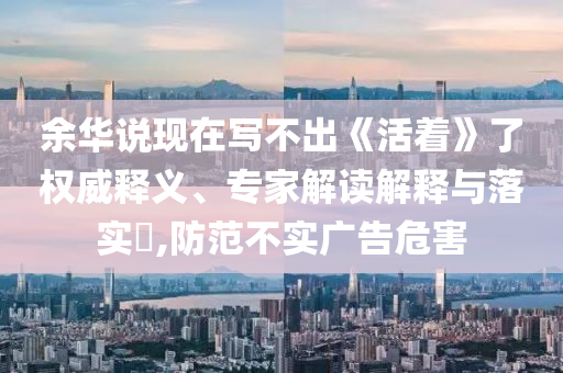 余華說現(xiàn)在寫不出《活著》了權威釋義、專家解讀解釋與落實?,防范不實廣告危害
