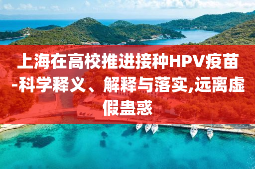 上海在高校推進(jìn)接種HPV疫苗-科學(xué)釋義、解釋與落實(shí),遠(yuǎn)離虛假蠱惑