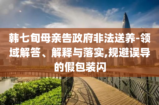 韓七旬母親告政府非法送養(yǎng)-領(lǐng)域解答、解釋與落實(shí),規(guī)避誤導(dǎo)的假包裝閃