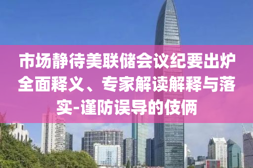 市場(chǎng)靜待美聯(lián)儲(chǔ)會(huì)議紀(jì)要出爐全面釋義、專家解讀解釋與落實(shí)-謹(jǐn)防誤導(dǎo)的伎倆