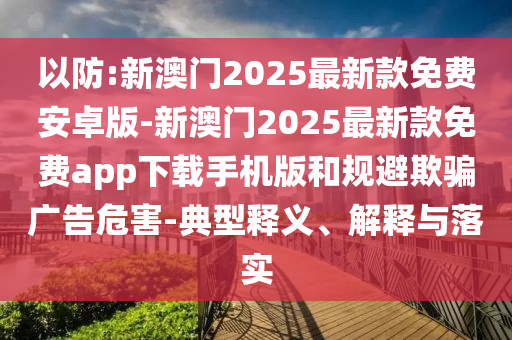 以防:新澳門2025最新款免費(fèi)安卓版-新澳門2025最新款免費(fèi)app下載手機(jī)版和規(guī)避欺騙廣告危害-典型釋義、解釋與落實(shí)