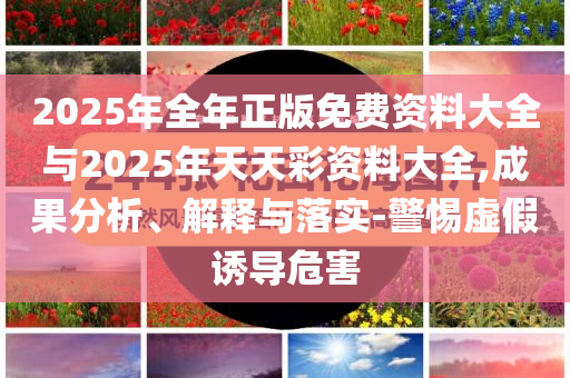 2025年全年正版免費(fèi)資料大全與2025年天天彩資料大全,成果分析、解釋與落實(shí)-警惕虛假誘導(dǎo)危害