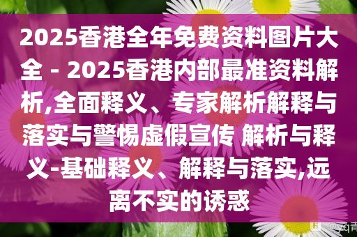 2025香港全年免費(fèi)資料圖片大全 - 2025香港內(nèi)部最準(zhǔn)資料解析,全面釋義、專家解析解釋與落實(shí)與警惕虛假宣傳 解析與釋義-基礎(chǔ)釋義、解釋與落實(shí),遠(yuǎn)離不實(shí)的誘惑