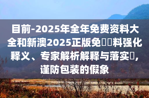 目前-2025年全年免費(fèi)資料大全和新澳2025正版免費(fèi)資料強(qiáng)化釋義、專(zhuān)家解析解釋與落實(shí)?,謹(jǐn)防包裝的假象