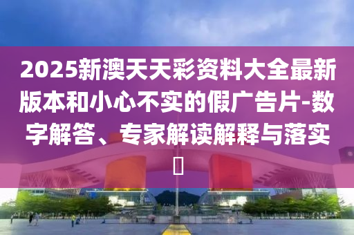 2025新澳天天彩資料大全最新版本和小心不實(shí)的假?gòu)V告片-數(shù)字解答、專(zhuān)家解讀解釋與落實(shí)?