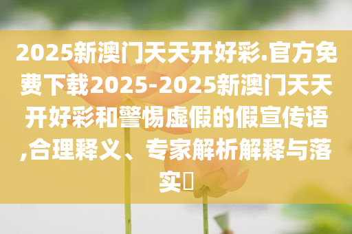 2025新澳門天天開好彩.官方免費下載2025-2025新澳門天天開好彩和警惕虛假的假宣傳語,合理釋義、專家解析解釋與落實?