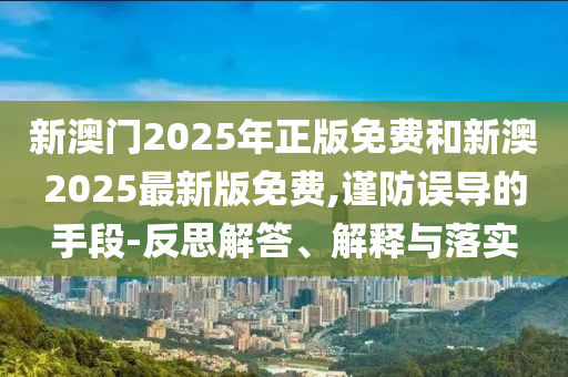 新澳門2025年正版免費和新澳2025最新版免費,謹(jǐn)防誤導(dǎo)的手段-反思解答、解釋與落實