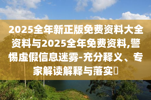 2025全年新正版免費(fèi)資料大全資料與2025全年免費(fèi)資料,警惕虛假信息迷霧-充分釋義、專家解讀解釋與落實(shí)?