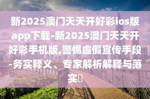 新2025澳門天天開好彩ios版app下載-新2025澳門天天開好彩手機(jī)版,警惕虛假宣傳手段-務(wù)實(shí)釋義、專家解析解釋與落實(shí)?