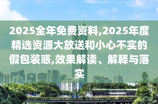 2025全年免費(fèi)資料,2025年度精選資源大放送和小心不實(shí)的假包裝惑,效果解讀、解釋與落實(shí)