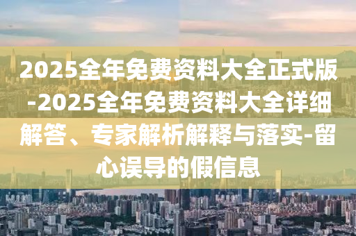 2025全年免費(fèi)資料大全正式版-2025全年免費(fèi)資料大全詳細(xì)解答、專家解析解釋與落實(shí)-留心誤導(dǎo)的假信息