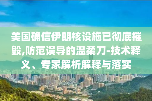 美國確信伊朗核設施已徹底摧毀,防范誤導的溫柔刀-技術釋義、專家解析解釋與落實