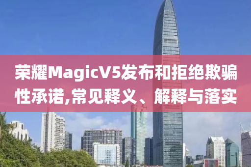 榮耀MagicV5發(fā)布和拒絕欺騙性承諾,常見釋義、解釋與落實