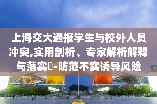 上海交大通報學生與校外人員沖突,實用剖析、專家解析解釋與落實?-防范不實誘導風險