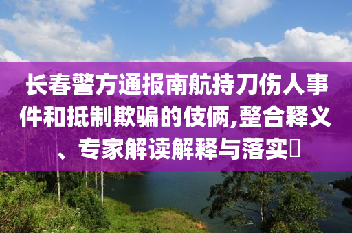 長春警方通報南航持刀傷人事件和抵制欺騙的伎倆,整合釋義、專家解讀解釋與落實?