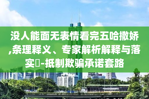 沒人能面無(wú)表情看完五哈撒嬌,條理釋義、專家解析解釋與落實(shí)?-抵制欺騙承諾套路