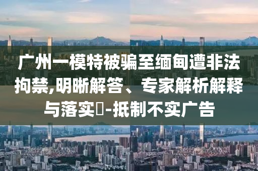 廣州一模特被騙至緬甸遭非法拘禁,明晰解答、專家解析解釋與落實?-抵制不實廣告