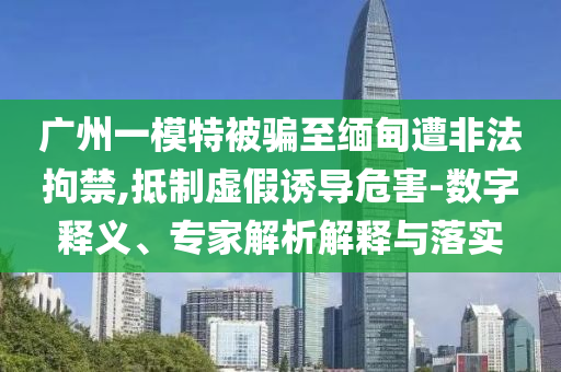廣州一模特被騙至緬甸遭非法拘禁,抵制虛假誘導(dǎo)危害-數(shù)字釋義、專家解析解釋與落實(shí)