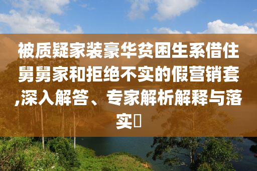 被質(zhì)疑家裝豪華貧困生系借住舅舅家和拒絕不實的假營銷套,深入解答、專家解析解釋與落實?