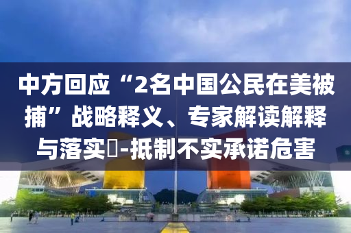中方回應“2名中國公民在美被捕”戰(zhàn)略釋義、專家解讀解釋與落實?-抵制不實承諾危害