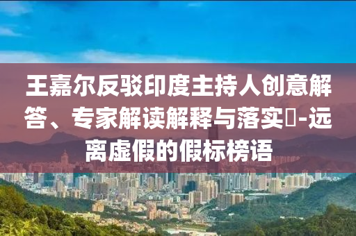 王嘉爾反駁印度主持人創(chuàng)意解答、專家解讀解釋與落實?-遠(yuǎn)離虛假的假標(biāo)榜語