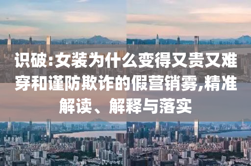 識(shí)破:女裝為什么變得又貴又難穿和謹(jǐn)防欺詐的假營(yíng)銷霧,精準(zhǔn)解讀、解釋與落實(shí)