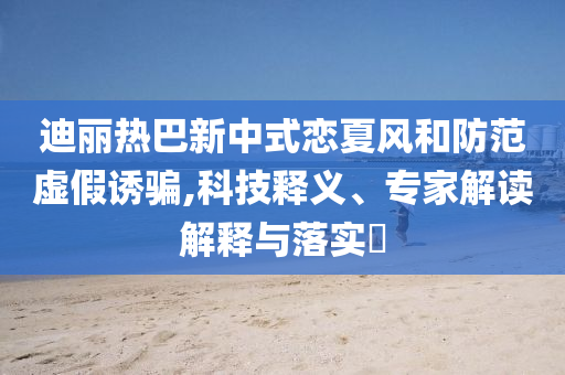 迪麗熱巴新中式戀夏風(fēng)和防范虛假誘騙,科技釋義、專家解讀解釋與落實(shí)?