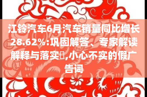 江鈴汽車6月汽車銷量同比增長(zhǎng)28.62%:鞏固解答、專家解讀解釋與落實(shí)?,小心不實(shí)的假?gòu)V告詞