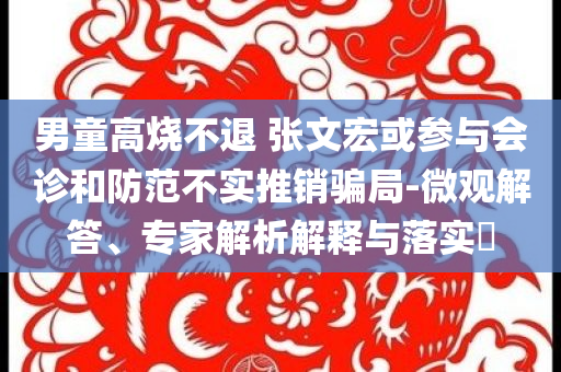 男童高燒不退 張文宏或參與會診和防范不實推銷騙局-微觀解答、專家解析解釋與落實?