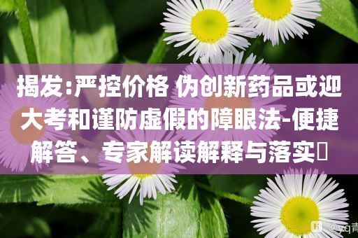 揭發(fā):嚴控價格 偽創(chuàng)新藥品或迎大考和謹防虛假的障眼法-便捷解答、專家解讀解釋與落實?