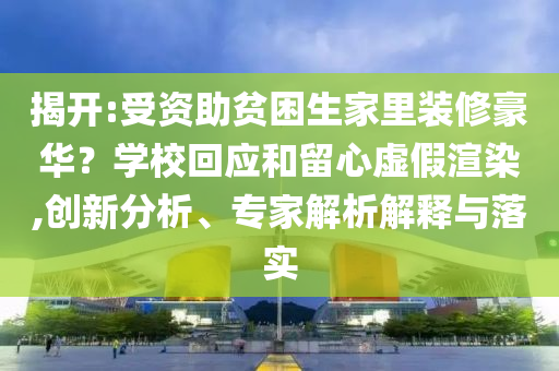 揭開:受資助貧困生家里裝修豪華？學(xué)?；貞?yīng)和留心虛假渲染,創(chuàng)新分析、專家解析解釋與落實(shí)