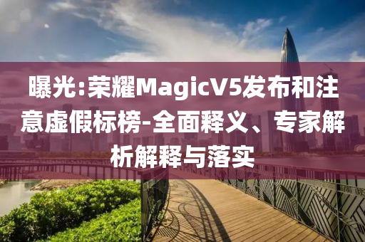 曝光:榮耀MagicV5發(fā)布和注意虛假標榜-全面釋義、專家解析解釋與落實
