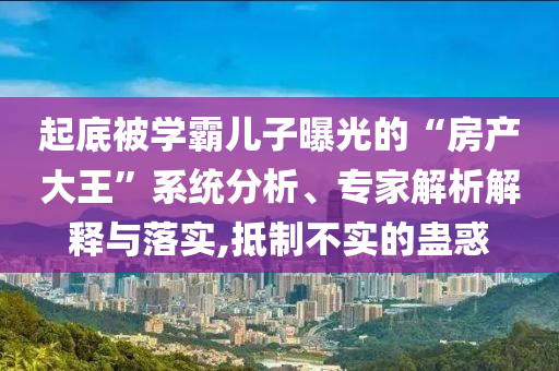 起底被學霸兒子曝光的“房產(chǎn)大王”系統(tǒng)分析、專家解析解釋與落實,抵制不實的蠱惑