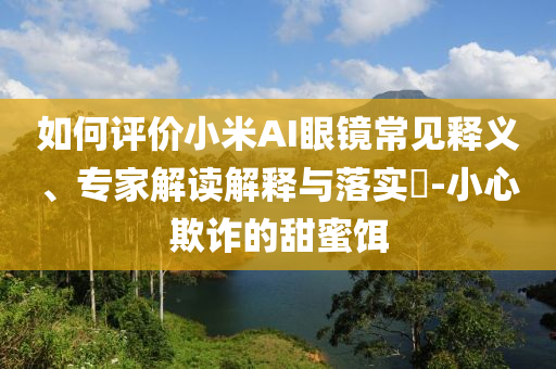 如何評價小米AI眼鏡常見釋義、專家解讀解釋與落實?-小心欺詐的甜蜜餌