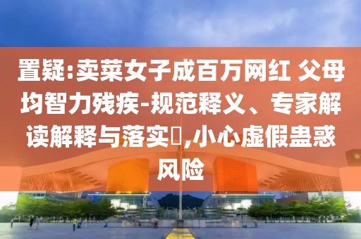 置疑:賣(mài)菜女子成百萬(wàn)網(wǎng)紅 父母均智力殘疾-規(guī)范釋義、專(zhuān)家解讀解釋與落實(shí)?,小心虛假蠱惑風(fēng)險(xiǎn)