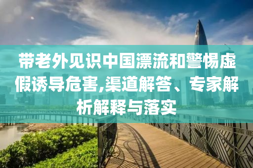 帶老外見(jiàn)識(shí)中國(guó)漂流和警惕虛假誘導(dǎo)危害,渠道解答、專(zhuān)家解析解釋與落實(shí)