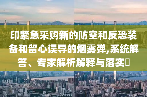 印緊急采購(gòu)新的防空和反恐裝備和留心誤導(dǎo)的煙霧彈,系統(tǒng)解答、專(zhuān)家解析解釋與落實(shí)?