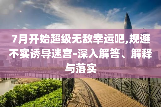 7月開始超級無敵幸運吧,規(guī)避不實誘導迷宮-深入解答、解釋與落實