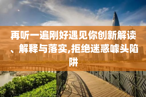 再聽一遍剛好遇見你創(chuàng)新解讀、解釋與落實,拒絕迷惑噱頭陷阱