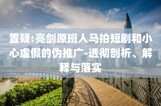 置疑:亮劍原班人馬拍短劇和小心虛假的偽推廣-透徹剖析、解釋與落實(shí)
