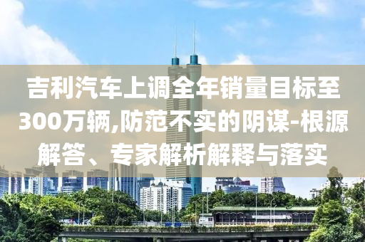 吉利汽車上調(diào)全年銷量目標(biāo)至300萬(wàn)輛,防范不實(shí)的陰謀-根源解答、專家解析解釋與落實(shí)