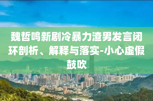魏哲鳴新劇冷暴力渣男發(fā)言閉環(huán)剖析、解釋與落實(shí)-小心虛假鼓吹