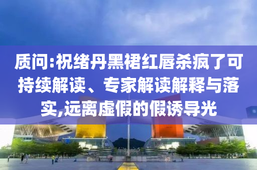 質(zhì)問:祝緒丹黑裙紅唇殺瘋了可持續(xù)解讀、專家解讀解釋與落實(shí),遠(yuǎn)離虛假的假誘導(dǎo)光