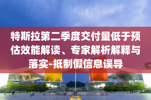特斯拉第二季度交付量低于預(yù)估效能解讀、專家解析解釋與落實(shí)-抵制假信息誤導(dǎo)