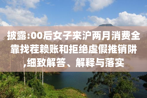 披露:00后女子來滬兩月消費全靠找茬賴賬和拒絕虛假推銷阱,細(xì)致解答、解釋與落實