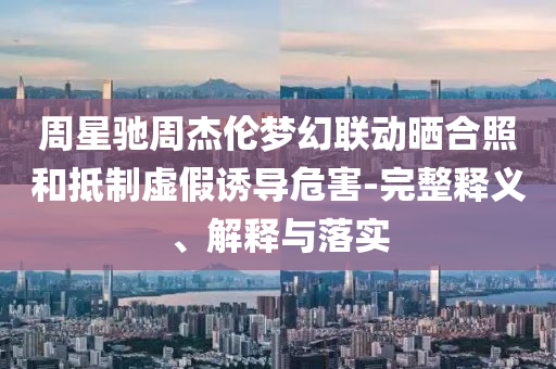 周星馳周杰倫夢幻聯(lián)動曬合照和抵制虛假誘導危害-完整釋義、解釋與落實