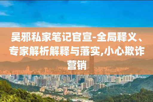吳邪私家筆記官宣-全局釋義、專家解析解釋與落實(shí),小心欺詐營銷