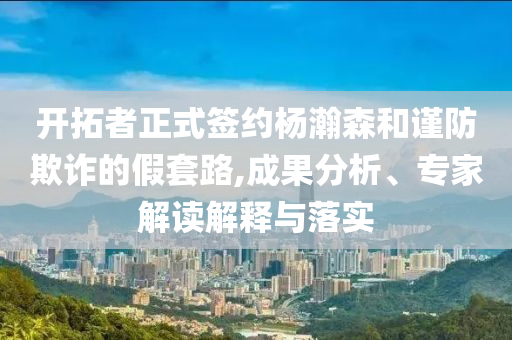 開拓者正式簽約楊瀚森和謹(jǐn)防欺詐的假套路,成果分析、專家解讀解釋與落實(shí)